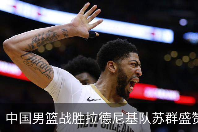 中国男篮战胜拉德尼基队苏群盛赞郭士强并点名两名球员