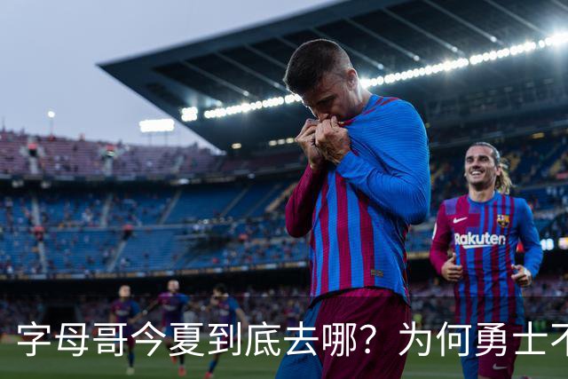 字母哥今夏到底去哪？为何勇士不是香饽饽了