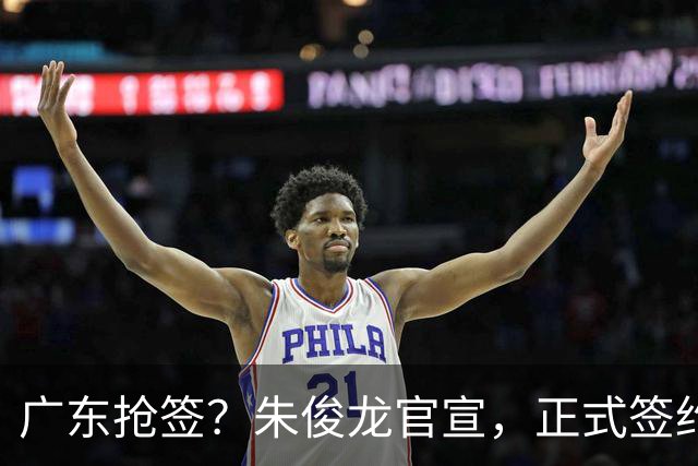 广东抢签？朱俊龙官宣，正式签约，3年合同，将和胡金秋成对手