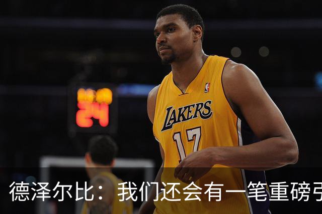 德泽尔比：我们还会有一笔重磅引援；会尊重队内球员的意愿