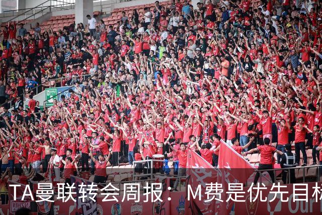 TA曼联转会周报：M费是优先目标，但曼联不愿匹配西汉姆要价